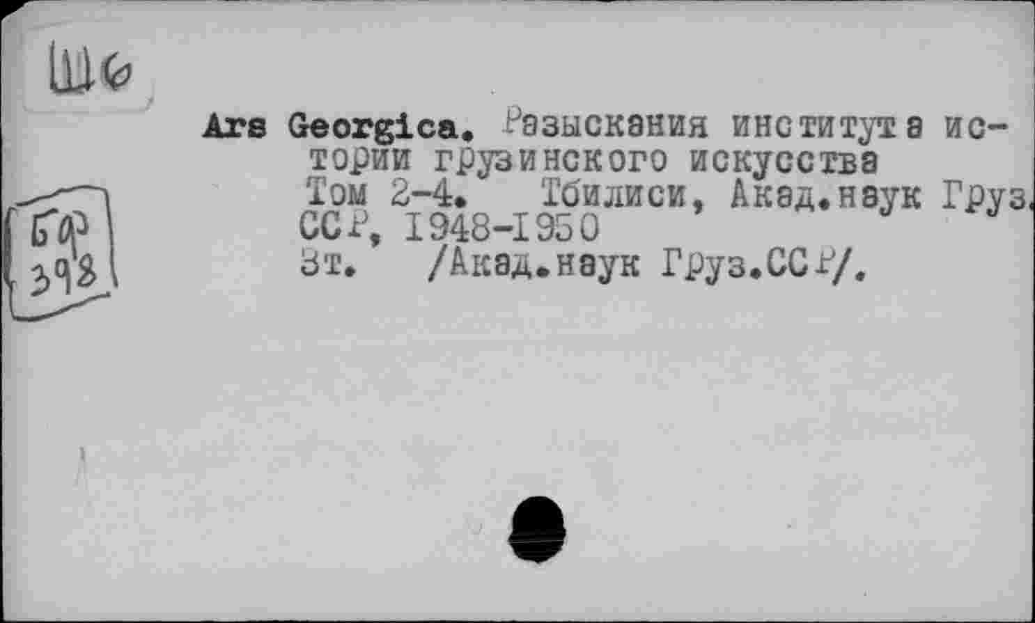 ﻿Ars Georgica. Разыскания института истории грузинского искусства Том 2-4. Тбилиси, Акад.наук Груз.
ССР, 1948-1950	J
8т.	/Акад.наук Груз.ССР/.